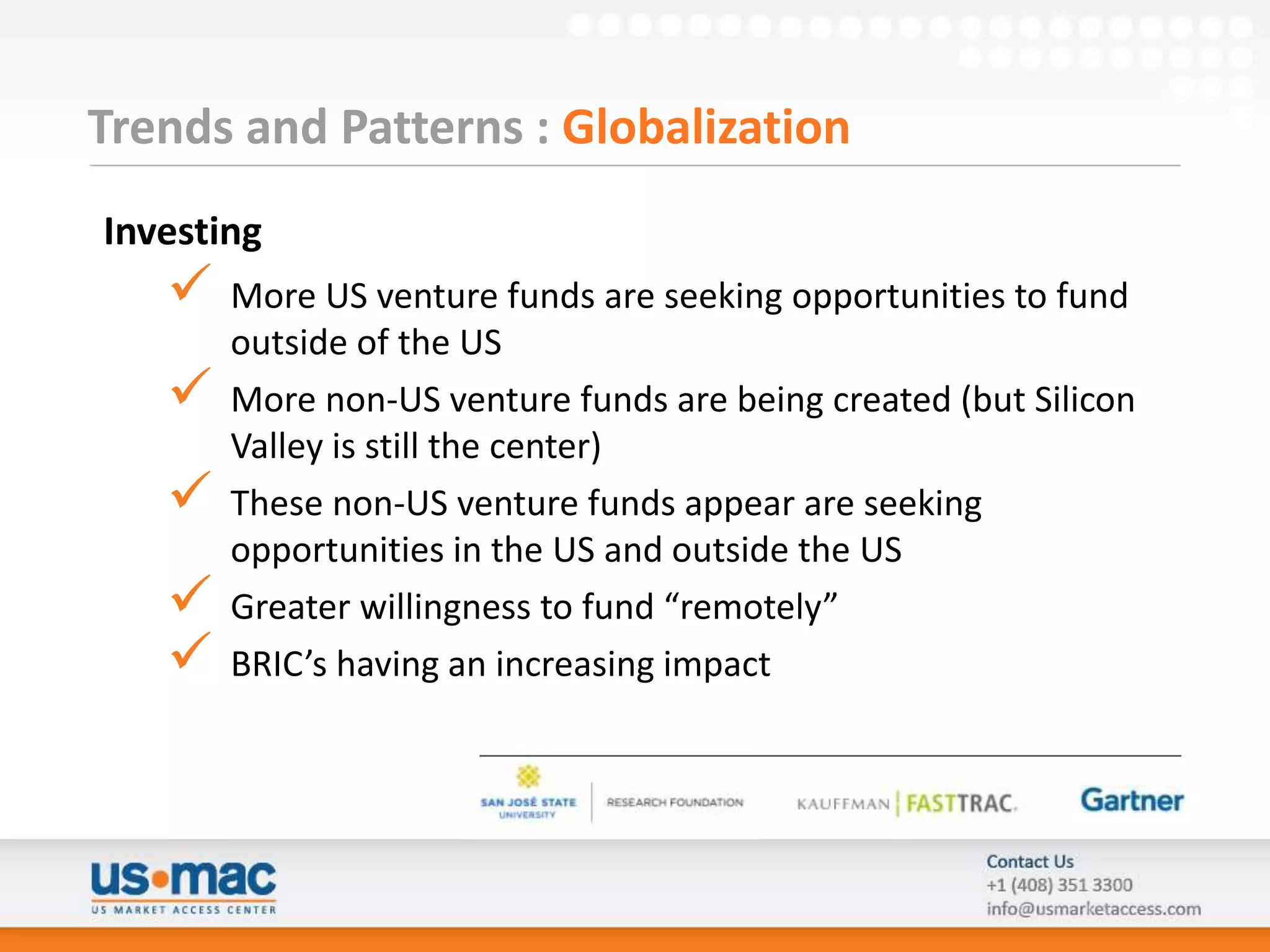Trends and Patterns : Globalization
Investing
      More US venture funds are seeking opportunities to fund
       outside of the US
      More non-US venture funds are being created (but Silicon
       Valley is still the center)
      These non-US venture funds appear are seeking
       opportunities in the US and outside the US
      Greater willingness to fund “remotely”
      BRIC’s having an increasing impact
 
