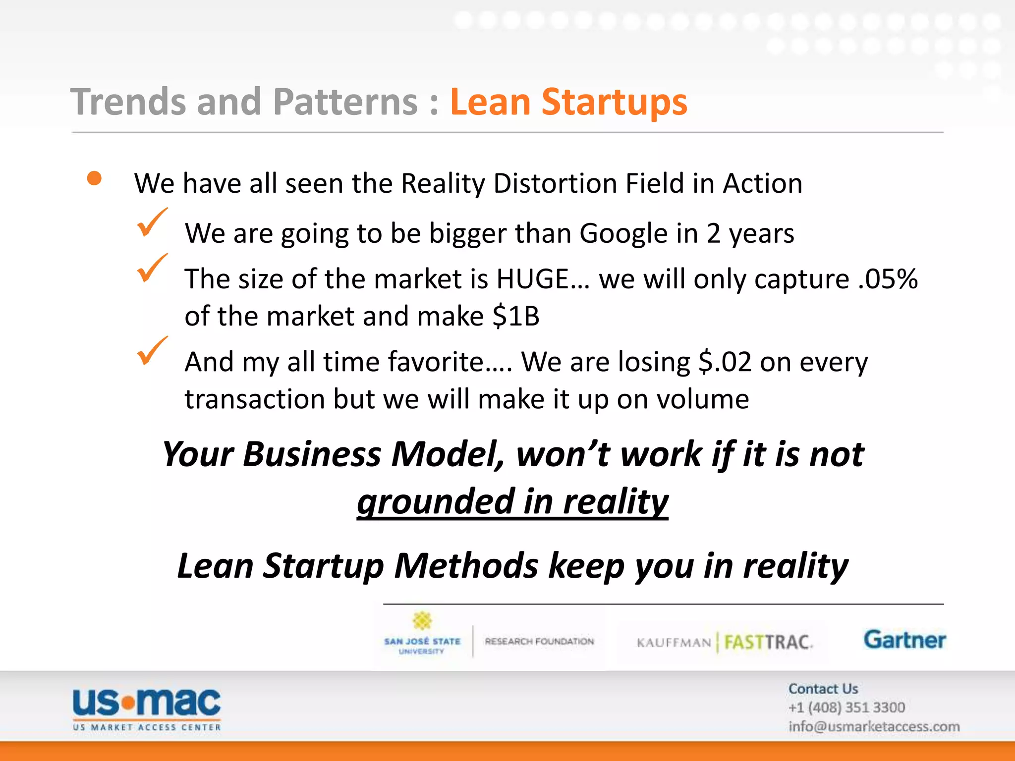 Trends and Patterns : Lean Startups
•   We have all seen the Reality Distortion Field in Action
       We are going to be bigger than Google in 2 years
       The size of the market is HUGE… we will only capture .05%
        of the market and make $1B
       And my all time favorite…. We are losing $.02 on every
        transaction but we will make it up on volume
      Your Business Model, won’t work if it is not
                 grounded in reality
        Lean Startup Methods keep you in reality
 