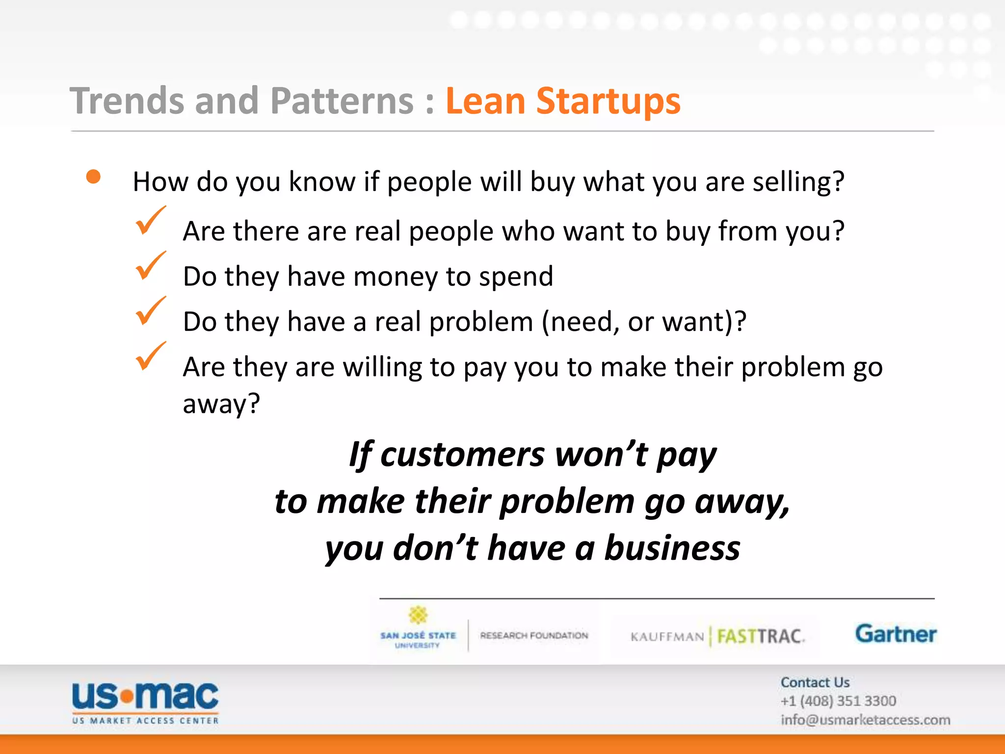 Trends and Patterns : Lean Startups
•   How do you know if people will buy what you are selling?
       Are there are real people who want to buy from you?
       Do they have money to spend
       Do they have a real problem (need, or want)?
       Are they are willing to pay you to make their problem go
        away?
                   If customers won’t pay
               to make their problem go away,
                  you don’t have a business
 