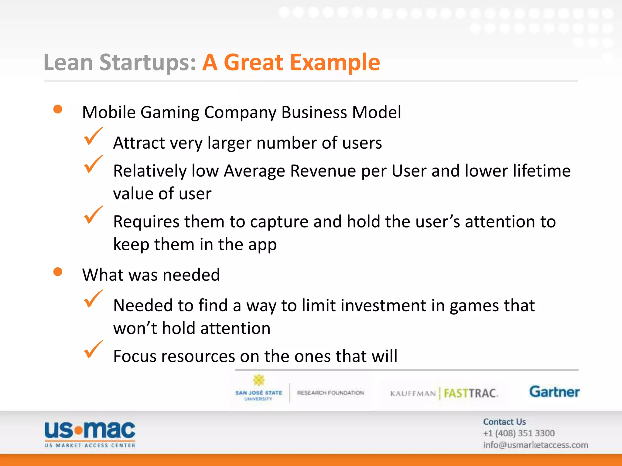 Lean Startups: A Great Example
•   Mobile Gaming Company Business Model
       Attract very larger number of users
       Relatively low Average Revenue per User and lower lifetime
        value of user
       Requires them to capture and hold the user’s attention to
        keep them in the app
•   What was needed
       Needed to find a way to limit investment in games that
        won’t hold attention
       Focus resources on the ones that will
 
