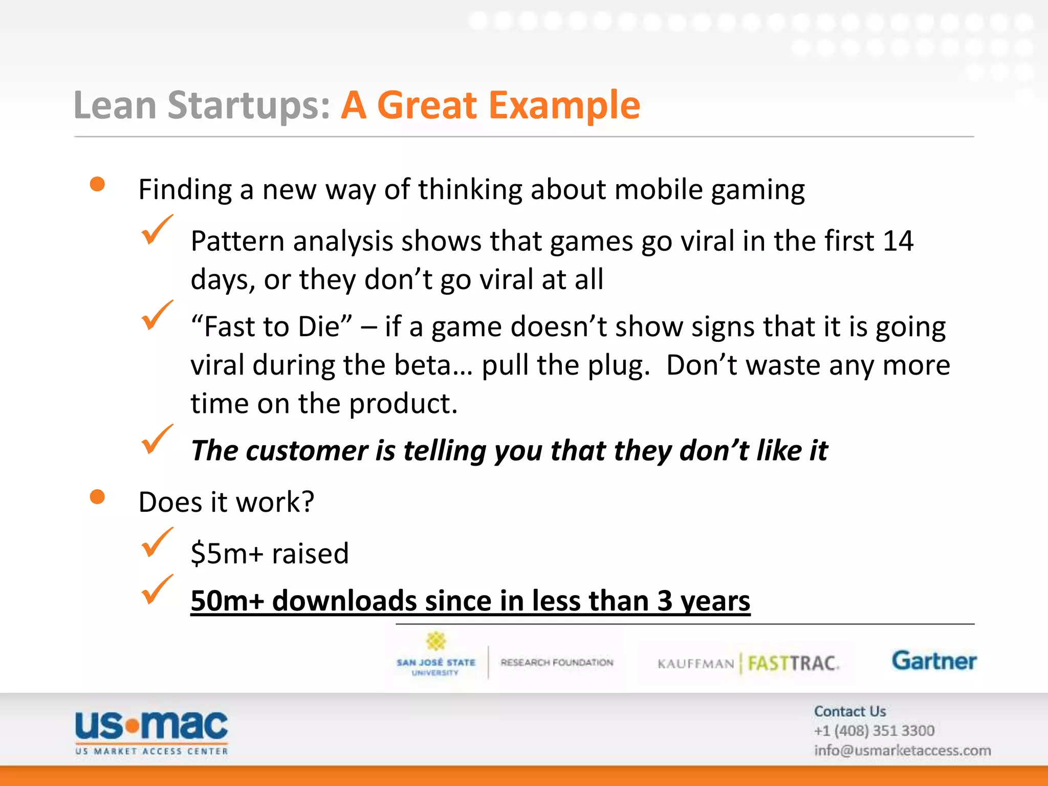 Lean Startups: A Great Example
•   Finding a new way of thinking about mobile gaming
       Pattern analysis shows that games go viral in the first 14
        days, or they don’t go viral at all
       “Fast to Die” – if a game doesn’t show signs that it is going
        viral during the beta… pull the plug. Don’t waste any more
        time on the product.
       The customer is telling you that they don’t like it
•   Does it work?
       $5m+ raised
       50m+ downloads since in less than 3 years
 