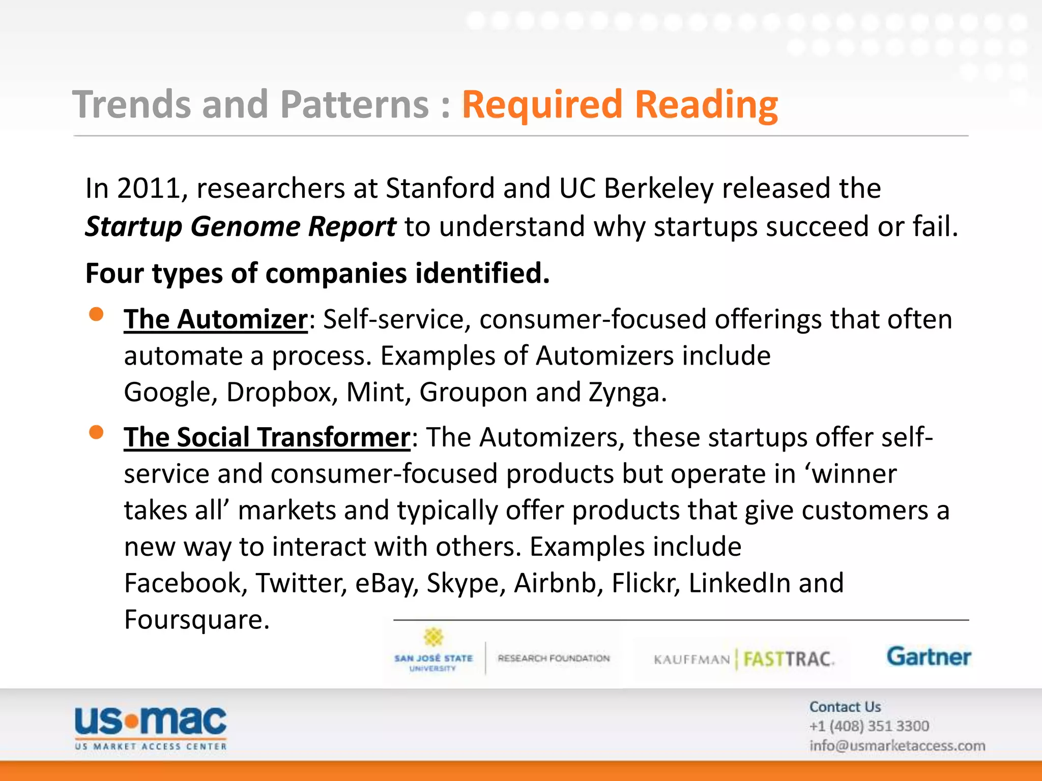 Trends and Patterns : Required Reading
In 2011, researchers at Stanford and UC Berkeley released the
Startup Genome Report to understand why startups succeed or fail.
Four types of companies identified.
• The Automizer: Self-service, consumer-focused offerings that often
   automate a process. Examples of Automizers include
   Google, Dropbox, Mint, Groupon and Zynga.
• The Social Transformer: The Automizers, these startups offer self-
   service and consumer-focused products but operate in ‘winner
   takes all’ markets and typically offer products that give customers a
   new way to interact with others. Examples include
   Facebook, Twitter, eBay, Skype, Airbnb, Flickr, LinkedIn and
   Foursquare.
 