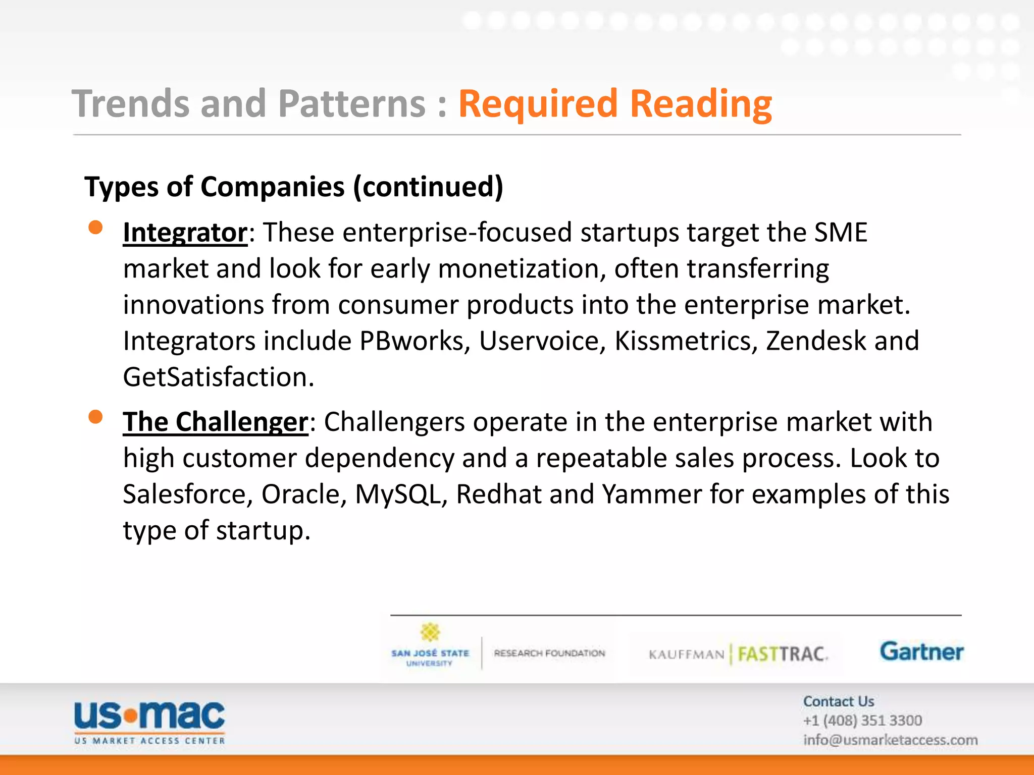 Trends and Patterns : Required Reading
Types of Companies (continued)
• Integrator: These enterprise-focused startups target the SME
   market and look for early monetization, often transferring
   innovations from consumer products into the enterprise market.
   Integrators include PBworks, Uservoice, Kissmetrics, Zendesk and
   GetSatisfaction.
• The Challenger: Challengers operate in the enterprise market with
   high customer dependency and a repeatable sales process. Look to
   Salesforce, Oracle, MySQL, Redhat and Yammer for examples of this
   type of startup.
 