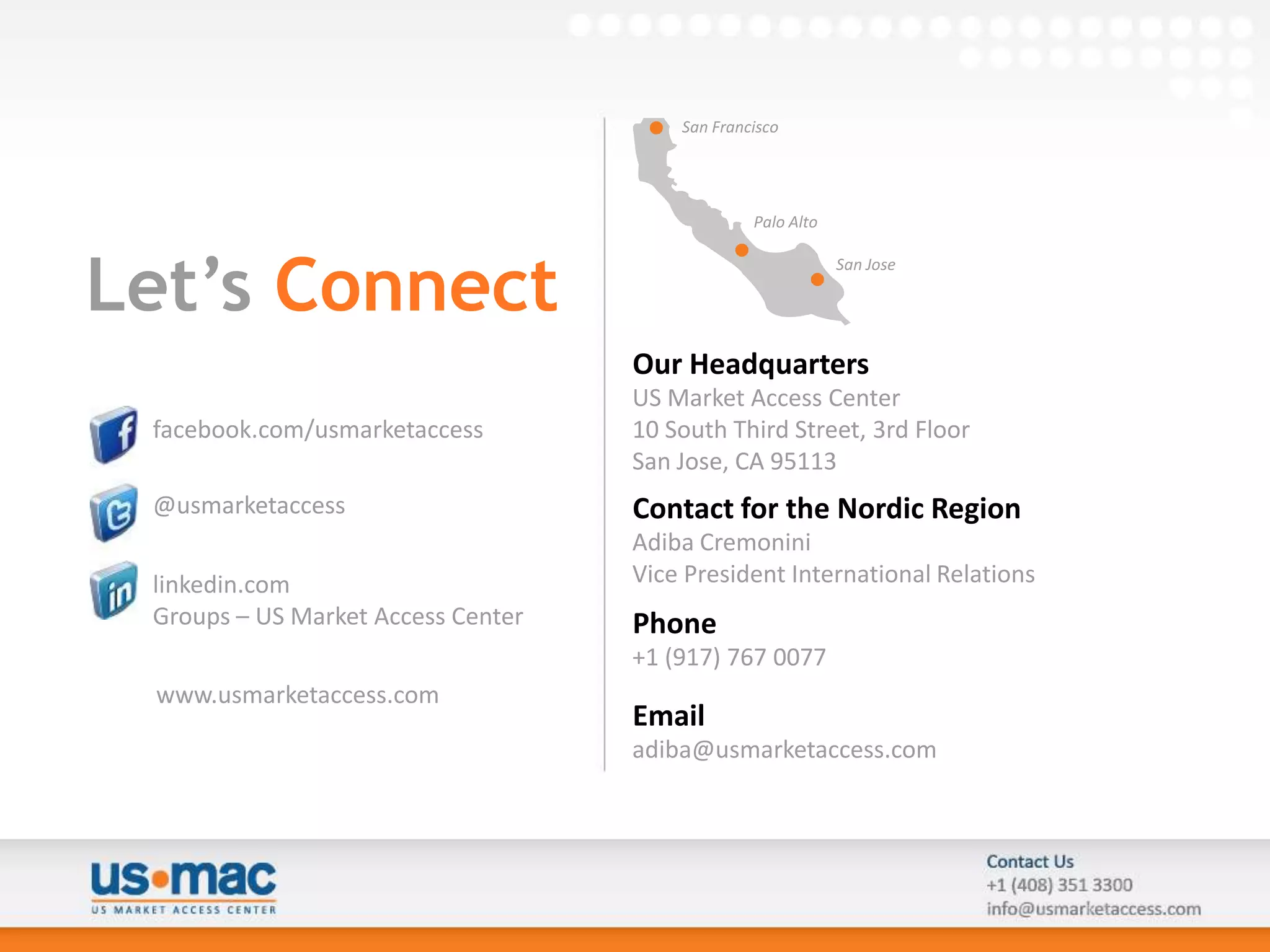 San Francisco




                                                 Palo Alto



Let’s Connect
                                                             San Jose




                                    Our Headquarters
                                    US Market Access Center
 facebook.com/usmarketaccess        10 South Third Street, 3rd Floor
                                    San Jose, CA 95113
 @usmarketaccess                    Contact for the Nordic Region
                                    Adiba Cremonini
 linkedin.com                       Vice President International Relations
 Groups – US Market Access Center   Phone
                                    +1 (917) 767 0077
 www.usmarketaccess.com
                                    Email
                                    adiba@usmarketaccess.com
 