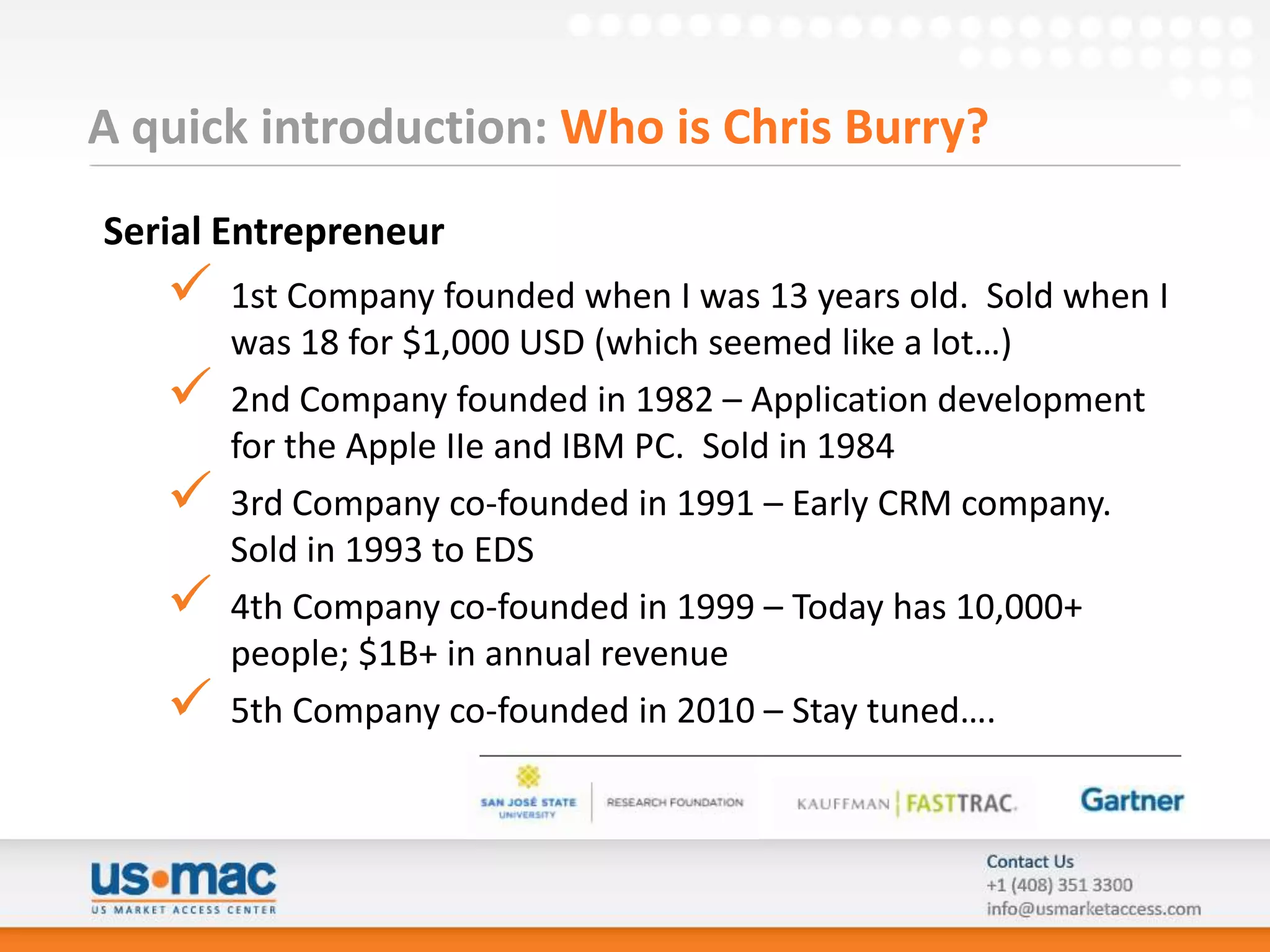 A quick introduction: Who is Chris Burry?
Serial Entrepreneur
      1st Company founded when I was 13 years old. Sold when I
       was 18 for $1,000 USD (which seemed like a lot…)
      2nd Company founded in 1982 – Application development
       for the Apple IIe and IBM PC. Sold in 1984
      3rd Company co-founded in 1991 – Early CRM company.
       Sold in 1993 to EDS
      4th Company co-founded in 1999 – Today has 10,000+
       people; $1B+ in annual revenue
      5th Company co-founded in 2010 – Stay tuned….
 