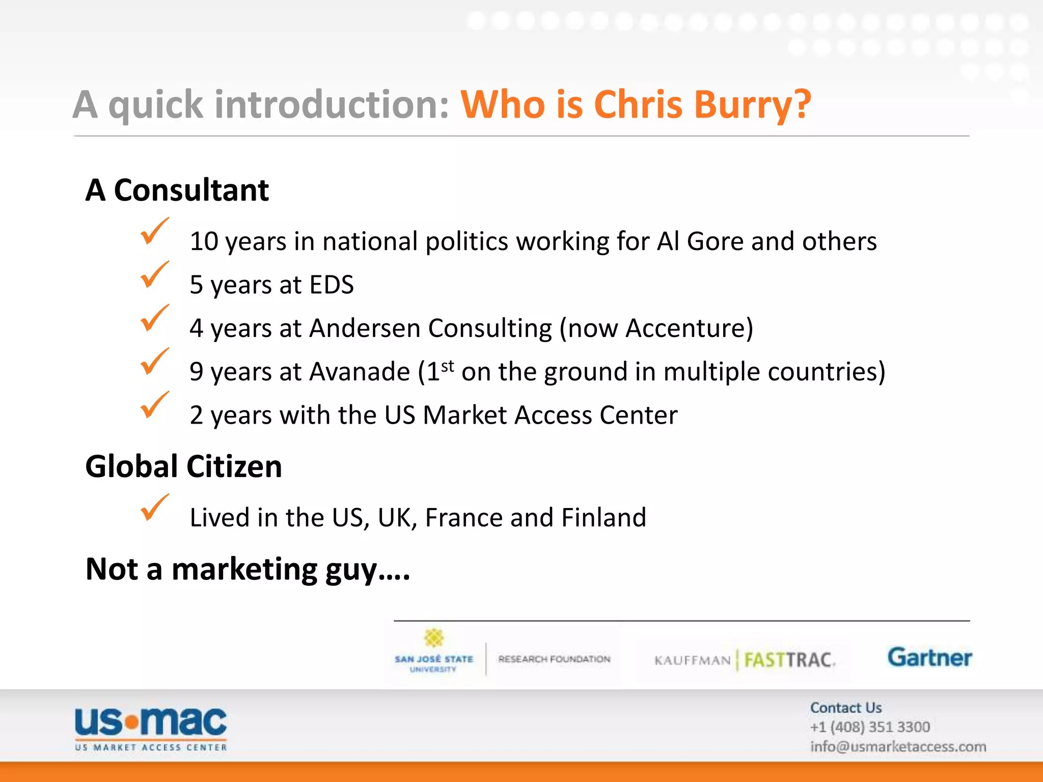 A quick introduction: Who is Chris Burry?
A Consultant
      10 years in national politics working for Al Gore and others
      5 years at EDS
      4 years at Andersen Consulting (now Accenture)
      9 years at Avanade (1st on the ground in multiple countries)
      2 years with the US Market Access Center
Global Citizen
      Lived in the US, UK, France and Finland
Not a marketing guy….
 