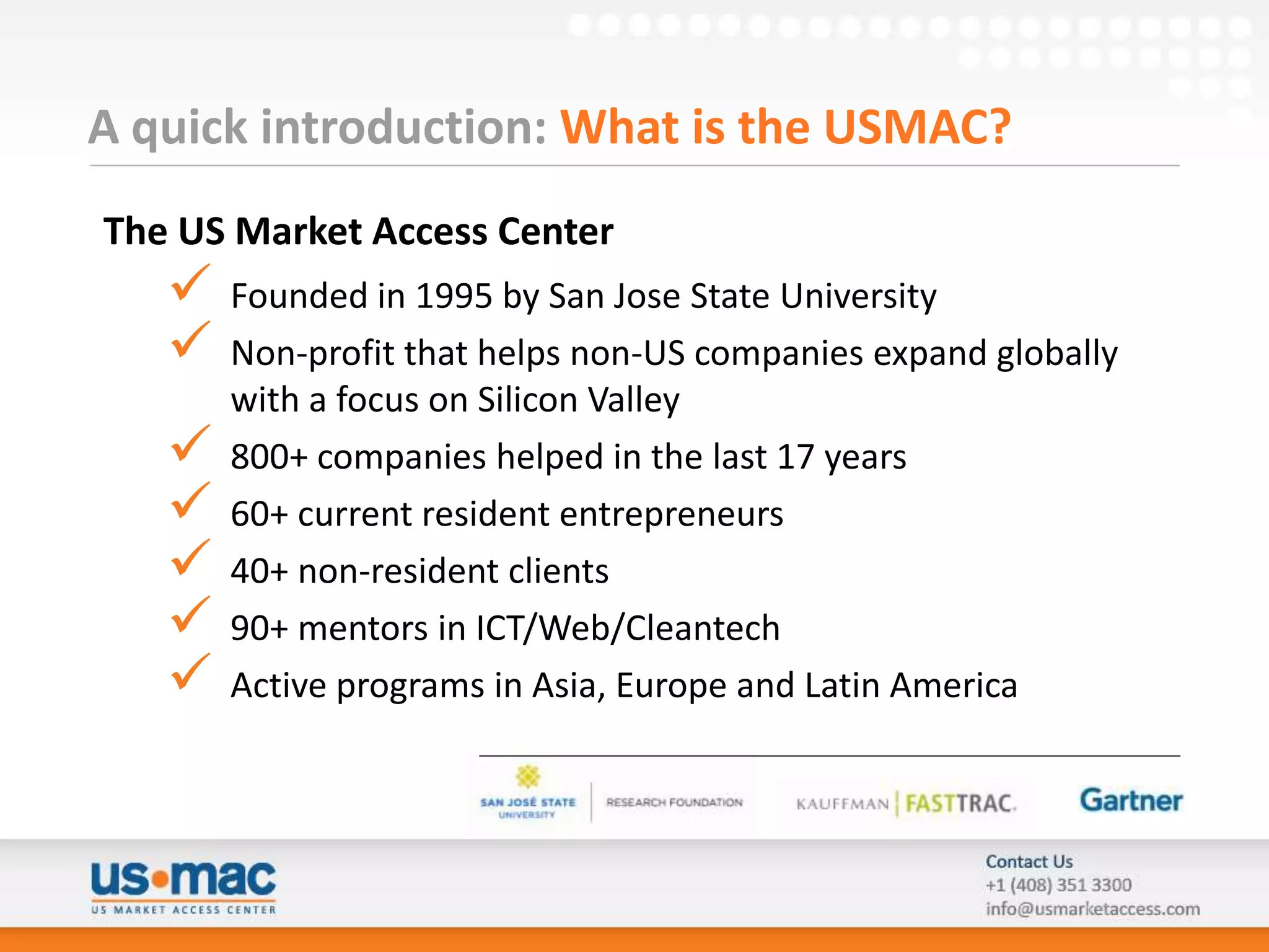 A quick introduction: What is the USMAC?
The US Market Access Center
      Founded in 1995 by San Jose State University
      Non-profit that helps non-US companies expand globally
       with a focus on Silicon Valley
      800+ companies helped in the last 17 years
      60+ current resident entrepreneurs
      40+ non-resident clients
      90+ mentors in ICT/Web/Cleantech
      Active programs in Asia, Europe and Latin America
 