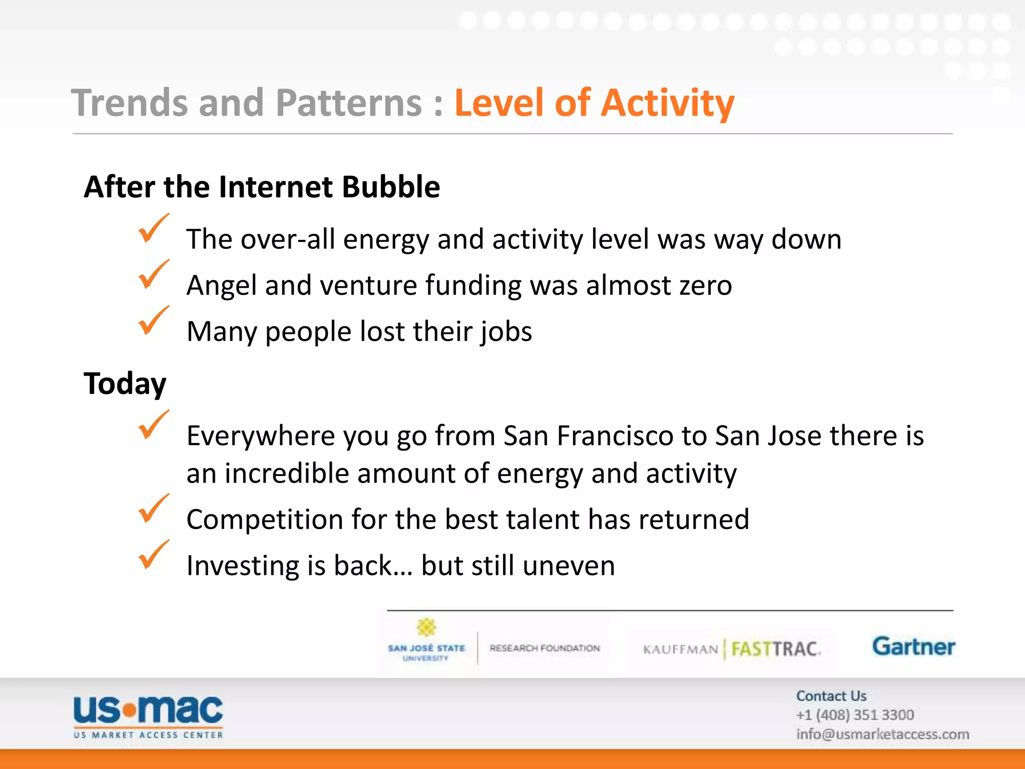 Trends and Patterns : Level of Activity
After the Internet Bubble
       The over-all energy and activity level was way down
       Angel and venture funding was almost zero
       Many people lost their jobs
Today
       Everywhere you go from San Francisco to San Jose there is
        an incredible amount of energy and activity
       Competition for the best talent has returned
       Investing is back… but still uneven
 