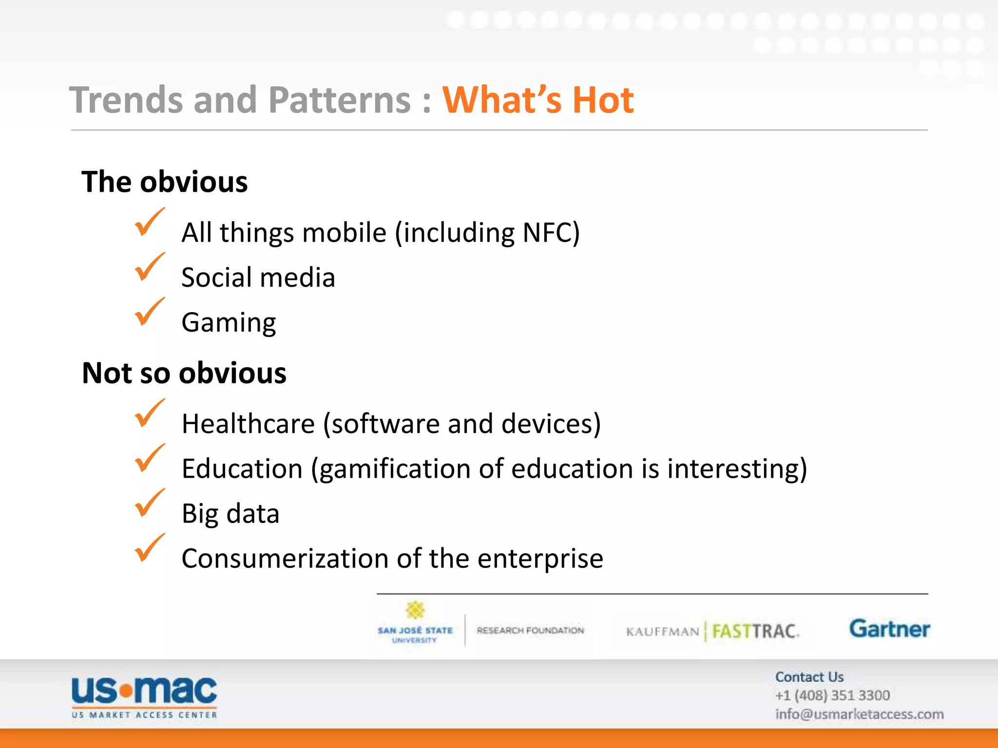 Trends and Patterns : What’s Hot
The obvious
      All things mobile (including NFC)
      Social media
      Gaming
Not so obvious
      Healthcare (software and devices)
      Education (gamification of education is interesting)
      Big data
      Consumerization of the enterprise
 