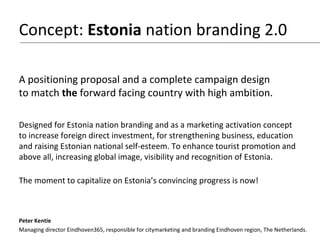 Proposal for Estonia nation branding
An estonishing concept
Presenting a contribution from a Dutch
e-Resident with the aim to contribute
to the public discussion of positioning
and nation branding of Estonia.
Peter Kentie
Managing director Eindhoven365, responsible for marketing and branding of Eindhoven, The Netherlands.
 