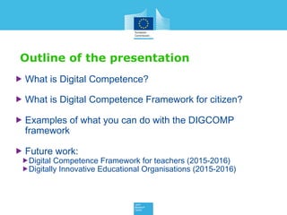 Outline of the presentation
 What is Digital Competence?
 What is Digital Competence Framework for citizen?
 Examples of what you can do with the DIGCOMP
framework
 Future work:
Digital Competence Framework for teachers (2015-2016)
Digitally Innovative Educational Organisations (2015-2016)
 