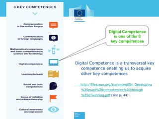 Digital Competence is a transversal key
competence enabling us to acquire
other key competences
http://files.eun.org/etwinning/EN_Developing%
20pupil%20competences%20through%20eTwi
nning.pdf (see p. 44)
Digital Competence
is one of the 8
key competences
 