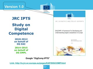 JRC IPTS
Study on
Digital
Competence
2010-2012
on behalf of
DG EAC
2014-2015
on behalf of
DG EMPL
Google “DigComp IPTS”
Link: http://is.jrc.ec.europa.eu/pages/EAP/DIGCOMP.html
Version 1.0
 
