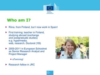 Who am I?
 Riina, from Finland, but I now work in Spain!
 First training: teacher in Finland,
studying abroad (exchange
and postgraduate studies)
e.g. hypermedia,
web, research, Doctoral (‘09)
 2000-2011 in European Schoolnet
as Senior Research Analyst and
Project Manager
 eTwinning!
 Research fellow in JRC
 