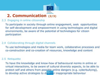 2. Communication (2/3)
2.3 Engaging in online citizenship
To participate in society through online engagement, seek opportunities
for self-development and empowerment in using technologies and digital
environments, be aware of the potential of technologies for citizen
participation
2.4 Collaborating through digital channels
To use technologies and media for team work, collaborative processes and
co-construction and co-creation of resources, knowledge and content
2.5 Netiquette
To have the knowledge and know-how of behavioural norms in online or
virtual interactions, to be aware of cultural diversity aspects, to be able to
protect self and others from possible online dangers (e.g. cyberbullying),
to develop active strategies to discover inappropriate behaviour
 
