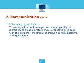 2. Communication (3/3)
2.6 Managing digital identity
To create, adapt and manage one or multiple digital
identities, to be able protect one's e-reputation, to deal
with the data that one produces through several accounts
and applications
 
