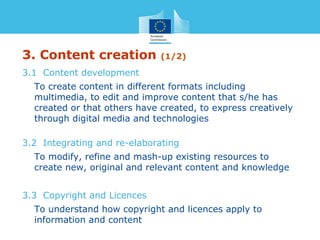 3. Content creation (1/2)
3.1 Content development
To create content in different formats including
multimedia, to edit and improve content that s/he has
created or that others have created, to express creatively
through digital media and technologies
3.2 Integrating and re-elaborating
To modify, refine and mash-up existing resources to
create new, original and relevant content and knowledge
3.3 Copyright and Licences
To understand how copyright and licences apply to
information and content
 