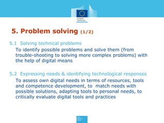 5. Problem solving (1/2)
5.1 Solving technical problems
To identify possible problems and solve them (from
trouble-shooting to solving more complex problems) with
the help of digital means
5.2 Expressing needs & identifying technological responses
To assess own digital needs in terms of resources, tools
and competence development, to match needs with
possible solutions, adapting tools to personal needs, to
critically evaluate digital tools and practices
 