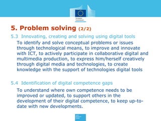 5. Problem solving (2/2)
5.3 Innovating, creating and solving using digital tools
To identify and solve conceptual problems or issues
through technological means, to improve and innovate
with ICT, to actively participate in collaborative digital and
multimedia production, to express him/herself creatively
through digital media and technologies, to create
knowledge with the support of technologies digital tools
5.4 Identification of digital competence gaps
To understand where own competence needs to be
improved or updated, to support others in the
development of their digital competence, to keep up-to-
date with new developments.
 