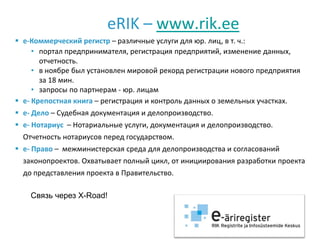 eRIK – www.rik.ee
 e-Коммерческий регистр – различные услуги для юр. лиц, в т. ч.:
     • портал предпринимателя, регистрация предприятий, изменение данных,
       отчетность.
     • в ноябре был установлен мировой рекорд регистрации нового предприятия
       за 18 мин.
     • запросы по партнерам - юр. лицам
 e- Крепостная книга – регистрация и контроль данных о земельных участках.
 e- Дело – Судебная документация и делопроизводство.
 e- Нотариус – Нотариальные услуги, документация и делопроизводство.
  Отчетность нотариусов перед государством.
 e- Право – межминистерская среда для делопроизводства и согласований
  законопроектов. Охватывает полный цикл, от инициирования разработки проекта
  до представления проекта в Правительство.

    Связь через X-Road!
 