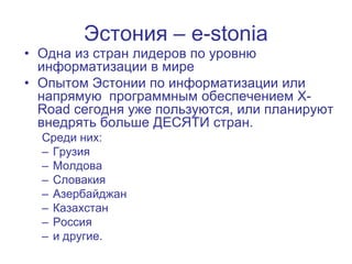 Эстония – e-stonia
• Одна из стран лидеров по уровню
  информатизации в мире
• Опытом Эстонии по информатизации или
  напрямую программным обеспечением X-
  Road сегодня уже пользуются, или планируют
  внедрять больше ДЕСЯТИ стран.
  Среди них:
  – Грузия
  – Молдова
  – Словакия
  – Азербайджан
  – Казахстан
  – Россия
  – и другие.
 