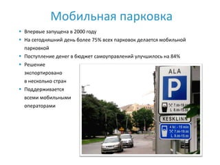 Мобильная парковка
 Впервые запущена в 2000 году
 На сегодняшний день более 75% всех парковок делается мобильной
  парковкой
 Поступление денег в бюджет самоуправлений улучшилось на 84%
 Решение
  экспортировано
  в несколько стран
 Поддерживается
  всеми мобильными
  операторами
 