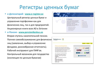 Регистры ценных бумаг
 e-Депозитарий - www.e-register.ee
  Центральный регистр ценных бумаг и
  управления портфелями как для
  физических лиц, так и для предприятий.
  Акционерные книги всех АО в Эстонии
 e-Пенсия - www.pensionikeskus.ee
  Вторая ступень накопительной пенсии.
  Полное самообслуживание для физических
  лиц (заявления, выбор и управление
  фондами, разнообразная отчетность).
  Рабочий инструмент для ПИФ’ов.
  Контрольный механизм для государства
  (инспекция по ценным бумагам)
 