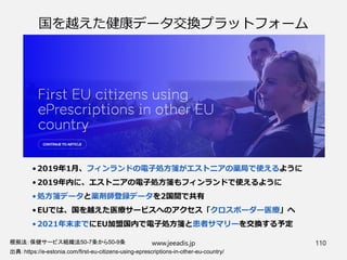 国を越えた健康データ交換プラットフォーム
• 2019年1月、フィンランドの電子処方箋がエストニアの薬局で使えるように
• 2019年内に、エストニアの電子処方箋もフィンランドで使えるように
• 処方箋データと薬剤師登録データを2国間で共有
• EUでは、国を越えた医療サービスへのアクセス「クロスボーダー医療」へ
• 2021年末までにEU加盟国内で電子処方箋と患者サマリーを交換する予定
出典：https://e-estonia.com/first-eu-citizens-using-eprescriptions-in-other-eu-country/
www.jeeadis.jp 110根拠法：保健サービス組織法50-7条から50-9条
 