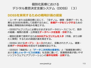 個別化医療における
デジタル意思決定支援システム（DDSS）（３）
DDSSを実現するための戦略計画の提案
- ユーザーまたは品質目標に応じて、「全ゲノム、健康・医療データ」を、
異なるDDSSを使用して処理するために、各種データをリンクするための
組織と情報技術の枠組みを確立する。
- DDSSアルゴリズムに必要なさまざまなデータのソースについて、既存
の組織・機関の医療・公衆衛生データベースを監査・分析する。
- 個別化医療で使用するためDDSSアルゴリズムを入手（市販、または新
たに開発）するための調達計画を策定する。
- DDSSにおけるオープン・ユースのために、収集されたゲノム、健康・
医療データの正規化を担当する組織を設立する。
- DDSSの「機能性」と「データ二次利用の重要性」と「保健医療分野に
おける新しいe-サービスの実装」を念頭に置いて、医療関係者が使いやす
いソフトウェアとアプリケーションの要件を開発・公開する。
www.jeeadis.jp 113
 