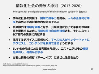 www.jeeadis.jp 29
情報化社会の発展の原則（2013-2020）
Principles for the development of the information society in Estonia
• 情報化社会の発展は、国家の競争力を高め、人々の全体的な幸
福を高めるための戦略的な選択である
• 公共部門は賢明な顧客となり、公共調達において革新的な解決
策を提供するために可能な限り自由が確保され、それによって
ICT部門の発展に貢献する
• 使用するデバイスに関係なく、すべての人がインターネットに
アクセスし、コンテンツを利用できるようにする
• EUや他の地域における発展を考慮し、エストニアはその経験
を共有し、他者から学ぶ
• 必要な情報の保存（アーカイブ）に適切な注意を払う
 
