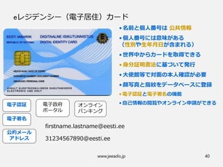 www.jeeadis.jp 40
eレジデンシー（電子居住）カード
•名前と個人番号は 公共情報
•個人番号には意味がある
（性別や生年月日が含まれる）
•世界中からカードを取得できる
•身分証明書法に基づいて発行
•大使館等で対面の本人確認が必要
•顔写真と指紋をデータベースに登録
• 電子認証と電子署名の機能
• 自己情報の閲覧やオンライン申請ができる
公的メール
アドレス
オンライン
バンキング
電子政府
ポータル
電子認証
電子署名
firstname.lastname@eesti.ee
31234567890@eesti.ee
 