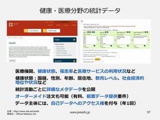 健康・医療分野の統計データ
医療機関、健康状態、罹患率と医療サービスの利用状況など
健康状態：国籍、性別、年齢、居住地、教育レベル、社会経済的
地位や状況など
統計活動ごとに詳細なメタデータを公開
オーダーメイド注文も可能（有料、個票データ提供要件）
データ主体には、自己データへのアクセス権を付与（年1回）
www.jeeadis.jp 97出典：https://www.stat.ee/health
根拠法：Official Statistics Act
 