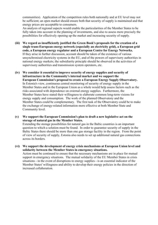 communities). Application of the competition rules both nationally and at EU level may not
be sufficient; an open market should ensure both that security of supply is maintained and that
energy prices are acceptable to consumers.
An analysis of regional aspects would enable the particularities of the Member States to be
fully taken into account in the planning of investments, and also to assess more precisely the
possibilities for effectively opening up the market and increasing security of supply.
(iii) We regard as insufficiently justified the Green Book's proposals for the creation of a
single trans-European energy network (especially an electricity grid), a European grid
code, a European energy regulator and a European Centre for Energy Networks.
If they arise in further discussion, account should be taken of the existence of various
unsynchronised electricity systems in the EU, and of the powers of supervisory authorities in
national energy markets; the subsidiarity principle should be observed in the activities of
supervisory authorities and transmission system operators, etc.
(iv) We consider it essential to improve security of energy supplies and security of
infrastructure in the Community's internal market and we support the
European Commission's proposal to create a European Energy Supply Observatory.
In Estonia's view, continuous central monitoring of security of energy supply in the
Member States and in the European Union as a whole would help assess factors such as the
risks associated with dependence on external energy supplies. Furthermore, the
Member States have stated their willingness to elaborate common long-term visions for
energy supply and consumption. The work of the planned Observatory and the
Member States could be complementary. The first task of the Observatory could be to make
the exchange of energy-related information more effective at both Member State and
Community level.
(v) We support the European Commission's plan to draft a new legislative act on the
storage of natural gas in the Member States.
Extending the storage possibilities for natural gas in the Baltic countries is an important
question to which a solution must be found. In order to guarantee security of supply in the
Baltic States there should be more than one gas storage facility in the region. From the point
of view of security of supply, Estonia also needs to set up additional natural gas connections
across its borders.
(vi) We support the development of energy crisis mechanisms at European Union level and
solidarity between the Member States in emergency situations.
Action must be continued to ensure that the necessary mechanisms are in place for mutual
support in emergency situations. The mutual solidarity of the EU Member States in crisis
situations - in the event of disruptions to energy supplies - is an essential indicator of the
Member States' willingness and ability to develop their energy policies in the direction of
increased collaboration.
 