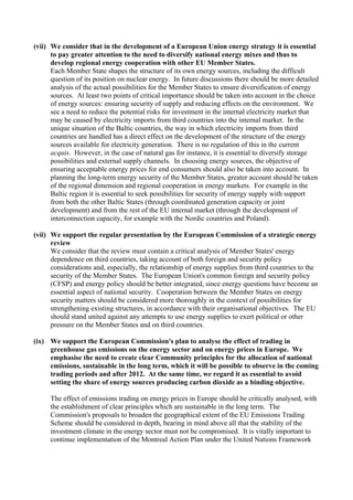 (vii) We consider that in the development of a European Union energy strategy it is essential
to pay greater attention to the need to diversify national energy mixes and thus to
develop regional energy cooperation with other EU Member States.
Each Member State shapes the structure of its own energy sources, including the difficult
question of its position on nuclear energy. In future discussions there should be more detailed
analysis of the actual possibilities for the Member States to ensure diversification of energy
sources. At least two points of critical importance should be taken into account in the choice
of energy sources: ensuring security of supply and reducing effects on the environment. We
see a need to reduce the potential risks for investment in the internal electricity market that
may be caused by electricity imports from third countries into the internal market. In the
unique situation of the Baltic countries, the way in which electricity imports from third
countries are handled has a direct effect on the development of the structure of the energy
sources available for electricity generation. There is no regulation of this in the current
acquis. However, in the case of natural gas for instance, it is essential to diversify storage
possibilities and external supply channels. In choosing energy sources, the objective of
ensuring acceptable energy prices for end consumers should also be taken into account. In
planning the long-term energy security of the Member States, greater account should be taken
of the regional dimension and regional cooperation in energy markets. For example in the
Baltic region it is essential to seek possibilities for security of energy supply with support
from both the other Baltic States (through coordinated generation capacity or joint
development) and from the rest of the EU internal market (through the development of
interconnection capacity, for example with the Nordic countries and Poland).
(vii) We support the regular presentation by the European Commission of a strategic energy
review
We consider that the review must contain a critical analysis of Member States' energy
dependence on third countries, taking account of both foreign and security policy
considerations and, especially, the relationship of energy supplies from third countries to the
security of the Member States. The European Union's common foreign and security policy
(CFSP) and energy policy should be better integrated, since energy questions have become an
essential aspect of national security. Cooperation between the Member States on energy
security matters should be considered more thoroughly in the context of possibilities for
strengthening existing structures, in accordance with their organisational objectives. The EU
should stand united against any attempts to use energy supplies to exert political or other
pressure on the Member States and on third countries.
(ix) We support the European Commission's plan to analyse the effect of trading in
greenhouse gas emissions on the energy sector and on energy prices in Europe. We
emphasise the need to create clear Community principles for the allocation of national
emissions, sustainable in the long term, which it will be possible to observe in the coming
trading periods and after 2012. At the same time, we regard it as essential to avoid
setting the share of energy sources producing carbon dioxide as a binding objective.
The effect of emissions trading on energy prices in Europe should be critically analysed, with
the establishment of clear principles which are sustainable in the long term. The
Commission's proposals to broaden the geographical extent of the EU Emissions Trading
Scheme should be considered in depth, bearing in mind above all that the stability of the
investment climate in the energy sector must not be compromised. It is vitally important to
continue implementation of the Montreal Action Plan under the United Nations Framework
 