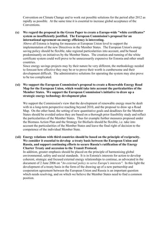 Convention on Climate Change and to work out possible solutions for the period after 2012 as
rapidly as possible. At the same time it is essential to increase global acceptance of the
Conventions.
(x) We regard the proposal in the Green Paper to create a Europe-wide "white certificates"
system as insufficiently justified. The European Commission's proposal for an
international agreement on energy efficiency is interesting.
Above all Estonia is hoping for measures at European Union level to support the
implementation of the new Directives in the Member States. The European Union's energy
saving policy should be flexible, take regional particularities into account, and be based
predominantly on initiatives by the Member States. The creation and running of the white
certificate system could well prove to be unnecessarily expensive for Estonia and other small
countries.
Since energy savings projects may by their nature be very different, the methodology needed
to forecast how effective they may be or to prove their worth is cumbersome and their
development difficult. The administrative solutions for operating the system may also prove
to be too complicated.
(xi) We support the European Commission's proposal to create a Renewable Energy Road
Map for the European Union, which would take into account the particularities of the
Member States. We support the European Commission's initiative to draw up a
strategic energy technology development plan
We support the Commission's view that the development of renewable energy must be dealt
with in a long-term perspective reaching beyond 2010, and the proposal to draw up a Road
Map. On the other hand, the setting of new quantitative goals and deadlines for the Member
States should be avoided unless they are based on a thorough prior feasibility study and reflect
the particularities of the Member States. Thus for example further measures proposed under
the Biomass Action Plan and the Strategy for Biofuels should be flexible, i.e. take into
account the particularities of the Member States and leave the final right of decision to the
competence of the individual Member State.
(xii) Energy relations with third countries should be based on the principle of reciprocity.
We consider it essential to develop a treaty basis between the European Union and
Russia, and support continuing efforts to secure Russia's ratification of the Energy
Charter Treaty and accession to the Transit Protocol.
In addition, greater emphasis should be placed on the principle of harmonising global
environmental, safety and social standards. It is in Estonia's interests for action to develop
coherent, strategic and focused external energy relationships to continue, as advocated in the
document of 2 June 2006 on "An external policy to serve Europe's interests". In this light the
development of a treaty basis in the form of the drawing up of a new partnership and
cooperation agreement between the European Union and Russia is an important question
which needs resolving, and on which we believe the Member States need to find a common
position.
 