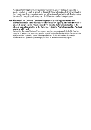 As regards the principle of reciprocation in relation to electricity trading, it is essential to
avoid a situation in which, as a result of the open EU internal market, electricity produced in
third countries with lower environmental and safety standards and artificially low fuel prices
has an unfair competitive advantage over the EU's domestic electricity generators.
(xiii) We support the European Commission's proposal to draw up priorities for the
construction of new infrastructure and interconnection capacity, which the EU needs to
ensure its energy supply. We also consider it essential that questions relating to the
planned natural gas pipeline in the Baltic Sea region (the North European Gas Pipeline)
should be addressed.
In planning the major Northern European gas pipeline running through the Baltic Sea, it is
essential to conduct environmental studies to meet international environmental requirements,
and to consider alternative routes for the pipeline and all the risks connected with its
construction and operation (for example the issue of dumped chemical weapons).
 