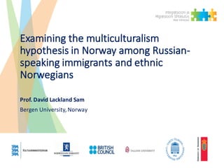 Examining	the	multiculturalism	
hypothesis	in	Norway	among	Russian-
speaking	immigrants	and	ethnic	
Norwegians
Prof. David	Lackland Sam
Bergen	University,	Norway
 