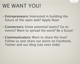 WE WANT YOU!
– Entrepreneurs: Interested in building the
 future of the open web? Apply Now!

– Connectors: Know potential teams? Go to
 events? Want to spread the word? Be a Scout!

– Communicators: Want to share the love?
 Follow us and share our posts on Facebook,
 Twitter and our blog (see next slide)
 