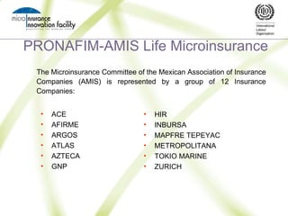 PRONAFIM-AMIS Life Microinsurance The Microinsurance Committee of the Mexican Association of Insurance Companies (AMIS) is represented by a group of 12 Insurance Companies: ,[object Object],[object Object],[object Object],[object Object],[object Object],[object Object],[object Object],[object Object],[object Object],[object Object],[object Object],[object Object]