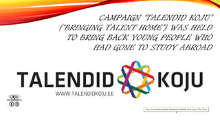 CAMPAIGN “TALENDID KOJU”
(“BRINGING TALENT HOME”) WAS HELD
TO BRING BACK YOUNG PEOPLE WHO
HAD GONE TO STUDY ABROAD
http://www.koda.ee/public/.thumbnails/Talendid_Koju_logo_520x128.jp
g
 