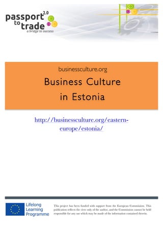  	
  	
  	
  	
  	
  |	
  1	
  

	
  

businessculture.org

Business Culture
in Estonia
	
  

http://businessculture.org/easterneurope/estonia/
Content Template

businessculture.org	
  

This project has been funded with support from the European Commission. This
publication reflects the view only of the author, and the Commission cannot be held
responsible for any use which may be made of the information contained therein.
Content	
  Germany	
  

 