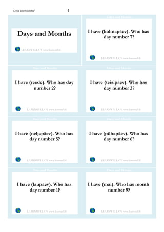 'Days and Months'                         1
                                                       Days and Months



                                              I have (kolmapäev). Who has
   Days and Months                                    day number 7?

      LEARNWELL OY www.learnwell.fi


                                                   LEARNWELL OY www.learnwell.fi


               Days and Months                         Days and Months



 I have (reede). Who has day                  I have (teisipäev). Who has
           number 2?                                 day number 3?



          LEARNWELL OY www.learnwell.fi            LEARNWELL OY www.learnwell.fi


               Days and Months                         Days and Months



 I have (neljapäev). Who has                  I have (pühapäev). Who has
        day number 5?                                day number 6?



          LEARNWELL OY www.learnwell.fi            LEARNWELL OY www.learnwell.fi


               Days and Months                         Days and Months



   I have (laupäev). Who has                  I have (mai). Who has month
         day number 1?                                 number 9?



          LEARNWELL OY www.learnwell.fi            LEARNWELL OY www.learnwell.fi
 