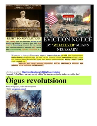 MOODUSTADA ER AMEERIKA ÜHENDRIIKIDE PRESIDENT ABRAHAM LINCOLN: see riik, tema institutsioonide,
       kuulub inimesi, kes elavad seda. Iga kord, kui nad kasvavad väsinud olemasoleva valitsuse, võivad
       nad kasutada oma põhiseaduslikku õigust seda muutva või kasutada oma REVOLUTSIOONILINE
       Right kukutada see. "
                "Ameerika pole kunagi hävitatud väljastpoolt. Kui me takerduma ja kaotavad meie
       vabadusi, siis on see sest me end hävitanud! "


LÕIGATA JA KLEEPIDA: http://en.wikipedia.org/wiki/Right_of_revolution
Vastavalt Federal Laws see teave on ette nähtud haridus-ja teavitamise jaoks - so avaliku huvi



Õigus revolutsioon
Alates Vikipeedia, vaba entsüklopeedia
Hüppa: navigation , search
 