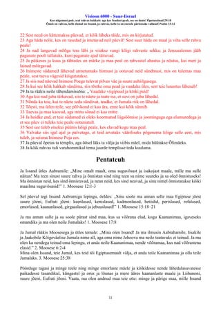 Visioon 6000 - Suur-Iisrael
Kus nägemust pole, seal rahvas hukkub: aga kes Seadust peab, see on õnnis! Õpetussõnad 29:18
Õnnis on rahvas, kelle Jumal on Issand, ja rahvas, kelle ta on enesele pärisosaks valinud! Psalm 33:12
11
22 Sest need on kättemaksu päevad, et kõik läheks täide, mis on kirjutatud.
23 Aga häda neile, kes on rasedad ja imetavad neil päevil! Sest suur häda on maal ja viha selle rahva
peale!
24 Ja nad langevad mõõga tera läbi ja viiakse vangi kõigi rahvaste sekka; ja Jeruusalemm jääb
paganate poolt tallatuks, kuni paganate ajad täituvad.
25 Ja päikeses ja kuus ja tähtedes on märke ja maa peal on rahvastel ahastus ja nõutus, kui meri ja
lained möirgavad.
26 Inimeste südamed lähevad armetumaks hirmust ja ootavad neid sündmusi, mis on tulemas maa
peale, sest taeva vägesid kõigutatakse.
27 Ja siis nad näevad Inimese Poega tulevat pilves väe ja suure auhiilgusega.
28 Ja kui see kõik hakkab sündima, siis tõstke oma pead ja vaadake üles, sest teie lunastus läheneb!
29 Ja ta rääkis neile tähendamissõna: „ Vaadake viigipuud ja kõiki puid!
30 Aga kui nad juba tärkavad, siis te näete ja teate ise, et suvi on juba lähedal.
31 Nõnda ka teie, kui te näete seda sündivat, teadke, et Jumala riik on lähedal.
32 Tõesti, ma ütlen teile, see põlvkond ei kao ära, enne kui kõik sünnib.
33 Taevas ja maa kaovad, aga minu sõnad ei kao mitte.
34 Ja hoidke end, et teie südamed ei oleks koormatud liigsöömise ja joominguga ega elumuredega ja
et see päev ei tuleks teie peale ootamatult.
35 Sest see tuleb otsekui püünis kõigi peale, kes elavad kogu maa peal.
36 Valvake siis igal ajal ja palvetage, et teid arvataks vääriliseks põgenema kõige selle eest, mis
tuleb, ja seisma Inimese Poja ees.
37 Ja päeval õpetas ta templis, aga öösel läks ta välja ja viibis mäel, mida hüütakse Õlimäeks.
38 Ja kõik rahvas tuli varahommikul tema juurde templisse teda kuulama.
Pentateuh
Ja Issand ütles Aabramile: „Mine omalt maalt, oma suguvõsast ja isakojast maale, mille ma sulle
näitan! Ma teen sinust suure rahva ja õnnistan sind ning teen su nime suureks ja sa oled õnnistuseks!
Ma õnnistan neid, kes sind õnnistavad, ja nean neid, kes sind neavad, ja sinu nimel õnnistatakse kõiki
maailma suguvõsasid!” 1. Moosese 12:1-3
Sel päeval tegi Issand Aabramiga lepingu, öeldes: „Sinu soole ma annan selle maa Egiptuse jõest
suure jõeni, Eufrati jõeni: keenlased, kenislased, kadmonlased, hetiidid, perislased, refalased,
emorlased, kaananlased, girgaaslased ja jebuuslased!” 1. Moosese 15:18–21
Ja ma annan sulle ja su soole pärast sind maa, kus sa võõrana elad, kogu Kaananimaa, igaveseks
omandiks ja ma olen neile Jumalaks! 1. Moosese 17:8
Ja Jumal rääkis Moosesega ja ütles temale: „Mina olen Issand! Ja ma ilmusin Aabrahamile, Iisakile
ja Jaakobile Kõigeväelise Jumala nime all, aga oma nime Jehoova ma neile teatavaks ei teinud. Ja ma
olen ka nendega teinud oma lepingu, et anda neile Kaananimaa, nende võõramaa, kus nad võõrastena
elasid.” 2. Moosese 6:2-4
Mina olen Issand, teie Jumal, kes teid tõi Egiptusemaalt välja, et anda teile Kaananimaa ja olla teile
Jumalaks. 3. Moosese 25:38
Pöörduge tagasi ja minge teele ning minge emorlaste mäele ja kõikidesse nende lähedalasuvatesse
paikadesse tasandikul, küngastel ja orus ja lõunas ja mere ääres kaananlaste maale ja Liibanoni,
suure jõeni, Eufrati jõeni. Vaata, ma olen andnud maa teie ette: minge ja pärige maa, mille Issand
 