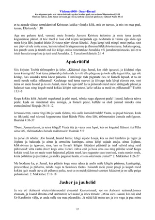 Visioon 6000 - Suur-Iisrael
Kus nägemust pole, seal rahvas hukkub: aga kes Seadust peab, see on õnnis! Õpetussõnad 29:18
Õnnis on rahvas, kelle Jumal on Issand, ja rahvas, kelle ta on enesele pärisosaks valinud! Psalm 33:12
17
et ta aegade täiuse korraldamisel Kristuses kokku võetaks kõik, mis on taevas, ja mis on maa peal,
temas, Efeslastele 1:10
Aga me palume teid, vennad, meie Issanda Jeesuse Kristuse tulemise ja meie tema juurde
kogunemise pärast, et teie meel ei lase end niipea kõigutada ega heidutada ei vaimu ega sõna ega
meie kirja läbi, justkui ütleks Kristuse päev olevat lähedal. Ärgu keegi teid mingil moel petku, sest
see päev ei tule mitte enne, kui on tulnud ärataganemine ja ilmunud ülekohtu-inimene, hukatusepoeg,
kes paneb vastu ja tõstab end üle kõige, mida nimetatakse Jumalaks või jumalateenistuseks, nii et ta
istub Jumala templisse ja teeb end Jumalaks. 2. Tessalooniklastele 2:1-4
Apokrüüfid
Siis kirjutas Toobit rõõmupalve ja ütles: „Kiidetud olgu Jumal, kes elab igavesti, ja kiidetud olgu
tema kuningriik! Sest tema piitsutab ja halastab, ta viib alla põrgusse ja toob selle tagasi üles, ega ole
kedagi, kes suudaks tema käest pääseda. Tunnistage teda paganate ees, te Iisraeli lapsed, et ta on
meid nende sekka pillutanud! Kuulutage seal tema suurust ja ülistage teda kõigi elavate ees, sest
tema on meie Issand ja ta on Jumal, meie Isa igavesti! Ja ta piitsutab meid meie süütegude pärast ja
halastab taas ning kogub meid kokku kõigist rahvastest, kelle sekka ta meid on pillutanud!” Toobit
13:1-5
Kogu kokku kõik Jaakobi suguharud ja päri need, nõnda nagu algusest peale! Issand, halasta rahva
peale, keda on nimetatud sinu nimega, ja Iisraeli peale, kellele sa oled pannud nimeks oma
esmasündinu! Koguja 36:11-12
Jeruusalemm, vaata ringi itta ja vaata rõõmu, mis sulle Jumalalt tuleb! Vaata, su pojad tulevad, keda
sa läkitasid, nad tulevad kogunetuna idast läände Püha sõna läbi, rõõmustades Jumala auhiilguses.
Baaruki 4:36-37
Tõuse, Jeruusalemm, ja seisa kõrgel! Vaata itta ja vaata oma lapsi, kes on kogutud läänest itta Püha
sõna läbi, rõõmustades Jumala mälestusest! Baaruki 5:5
Ja palve oli nõnda: „Oo Issand, Issand Jumal, kõigi asjade Looja, kes sa oled kardetav ja tugev ja
õiglane ja halastaja ja ainus ja armuline kuningas, ainus kõigi asjade andja, ainus õiglane,
kõikvõimas ja igavene, sina, kes sa Iisraeli kõigist hädadest päästsid ja isad valisid ning neid
pühitsesid: võta vastu ohver kogu oma Iisraeli rahva eest ja hoia oma osa ning pühitse seda! Kogu
kokku need, kes on meie seast hajutatud, päästa need, kes paganate seas teenivad, vaata nende peale,
keda põlatakse ja jäledakse, ja andku paganad teada, et sina oled meie Jumal!“ 2. Makkabee 1:24-27
Me loodame ka, et Jumal, kes päästis kogu oma rahva ja andis neile kõigile pärisosa, kuningriigi,
preesterluse ja pühamu, nõnda nagu ta Seaduses tõotas, halastab meie peale peagi ja kogub meid
kokku igalt maalt taeva alt pühasse paika, sest ta on meid päästnud suurtest hädadest ja on selle paiga
puhastanud. 2. Makkabee 2:17-18
Jasher ja juubelid
Ja see oli Aabrami viieteistkümnendal eluaastal Kaananimaal, see on Aabrami seitsmekümnes
eluaasta, ja Issand ilmutas end Aabramile sel aastal ja ütles temale: „Mina olen Issand, kes tõi sind
Ur-Kasdimist välja, et anda sulle see maa pärandiks. Ja nüüd käi minu ees ja ole vaga ja pea minu
 