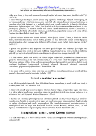 Visioon 6000 - Suur-Iisrael
Kus nägemust pole, seal rahvas hukkub: aga kes Seadust peab, see on õnnis! Õpetussõnad 29:18
Õnnis on rahvas, kelle Jumal on Issand, ja rahvas, kelle ta on enesele pärisosaks valinud! Psalm 33:12
18
käske, sest sinule ja sinu soole annan selle maa pärandiks, Mitsraimi jõest suure jõeni Eufratini!” (Js
13:17-18)
Ja Eesav tõusis ja läks tagasi Jaakobi juurde ning tegi kõik, nõnda nagu Nebajot, Ismaeli poeg, oli
soovitanud; ja Eesav võttis kõik rikkuse, mis Iisakil oli alles jäänud, hinged, loomad, kariloomad ja
varanduse ning kõik rikkused; ta ei andnud midagi oma vennale Jaakobile; ja Jaakob võttis kogu
Kaananimaa Egiptuse ojast kuni Eufrati jõeni ja võttis selle igaveseks omandiks oma lastele ja oma
järeltulijaile igaveseks. Ja need on sõnad, mis Jaakob kirjutas raamatusse, öeldes: Kaananimaa ja
kõik hetiitide, hiivlaste, jebuuslaste, emorlaste, perislaste ja gergaaslaste linnad, kõik seitse rahvast
Egiptuse jõest kuni Eufrati jõeni. Jaaser 47:24,27
Ja pärast Moosese surma ütles Issand Joosuale, Nuuni pojale, öeldes: „Tõuse ja mine üle Jordani
maale, mille ma olen andnud Iisraeli lastele, ja anna see maa pärisosaks Iisraeli lastele! Iga paik,
kuhu teie jalatald astub, kuulugu teile, Liibanoni kõrbest suure jõeni, Eufrati jõeni, olgu teie piiriks!”
(Js 88:1-3)
Ja pärast seda pöörduvad nad paganate seast minu poole kõigest oma südamest ja kõigest oma
hingest ja kõigest oma jõust, ja ma kogun nad kõigi paganate seast ja nad otsivad mind, et nad mind
leiaksid, kui nad otsivad mind kõigest oma südamest ja kõigest oma hingest. Juubelid 1:14
Ja ta ütles temale: „Mina olen Issand, kes tõi sind välja Kaldea Uurist, et anda sulle kaananlaste maa
igaveseks päranduseks; ja ma olen Jumalaks sulle ja su soole pärast sind!” Ja sel päeval tegi Issand
Aabramiga lepingu, öeldes: „Sinu soole ma annan selle maa Egiptuse jõest suure jõeni, Eufrati jõeni,
keenlased, kenislased, kadmonlased, perislased, refalased, fakorlased, hiivlased, emorlased,
kaananlased, girgaaslased ja jebuuslased!” Juubelid 14:7,18
Ja ma annan sulle ja su soole pärast sind maa, kus sa võõrana elasid, Kaananimaa, et sa seda päriksid
igaveseks, ja mina olen neile Jumalaks. Juubelid 15:10
Eedeni unustatud raamatud
Ja ma ütlesin oma isale Jaakobile: Sinu läbi rüüstab Issand kaananlased ja annab nende maa sinule ja
su soole pärast sind. Levi testament 3:10
Ja pärast seda koidab teile Issand ise (Jeesus Kristus), õiguse valgus, ja te pöördute tagasi oma maale.
Ja te näete teda Jeruusalemmas tema nime pärast. Ja taas ärritate te teda oma tegude kurjusega ja ta
heidab teid ära kuni lõpuajani. Sebuloni Testament 2:32-35
Ja kui teid on vähemaks jäänud ja teid on vähemaks jäänud, siis te pöördute tagasi ja tunnistate
Issandat, oma Jumalat, ja tema toob teid tagasi teie maale oma suure halastuse pärast. Ja pärast seda,
kui nad on tulnud oma isade maale, unustavad nad jälle Issanda ja muutuvad jumalakartmatuks. Ja
Issand pillutab nad üle kogu maa, kuni tuleb Issanda (Jeesuse Kristuse) halastus, mees, kes teeb
õigust ja osutab halastust kõigile kaugel ja lähedal olevatele. Naftali Testament 1:30-32
Evangeelium - ainult Jeesus Kristus päästab
Ja ta toob ilmale poja ja sa paned temale nimeks Jeesus, sest tema päästab oma rahva nende pattudest.
Matteuse 1:21
 