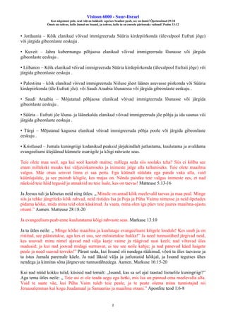 Visioon 6000 - Suur-Iisrael
Kus nägemust pole, seal rahvas hukkub: aga kes Seadust peab, see on õnnis! Õpetussõnad 29:18
Õnnis on rahvas, kelle Jumal on Issand, ja rahvas, kelle ta on enesele pärisosaks valinud! Psalm 33:12
2
• Jordaania – Kõik elanikud võivad immigreeruda Süüria kirdepiirkonda (ülevalpool Eufrati jõge)
või järgida gibeonlaste eeskuju .
• Kuveit – Jahra kubermangu põhjaosa elanikud võivad immigreeruda lõunasse või järgida
gibeonlaste eeskuju .
• Liibanon – Kõik elanikud võivad immigreeruda Süüria kirdepiirkonda (ülevalpool Eufrati jõge) või
järgida gibeonlaste eeskuju .
• Palestiina – kõik elanikud võivad immigreeruda Niiluse jõest läänes asuvasse piirkonda või Süüria
kirdepiirkonda (üle Eufrati jõe). või Saudi Araabia lõunaossa või järgida gibeonlaste eeskuju .
• Saudi Araabia – Mõjutatud põhjaosa elanikud võivad immigreeruda lõunasse või järgida
gibeonlaste eeskuju .
• Süüria – Eufrati jõe lõuna- ja läänekalda elanikud võivad immigreeruda jõe põhja ja ida suunas või
järgida gibeonlaste eeskuju .
• Türgi – Mõjutatud kaguosa elanikud võivad immigreeruda põhja poole või järgida gibeonlaste
eeskuju .
• Kristlased – Jumala kuningriigi kodanikud peaksid järjekindlalt jutlustama, kuulutama ja avaldama
evangeeliumi ülejäänud kümnele osariigile ja kõigi rahvaste seas.
Teie olete maa sool, aga kui sool kaotab maitse, millega seda siis soolaks teha? Siis ei kõlba see
enam millekski muuks kui väljaviskamiseks ja inimeste jalge alla tallamiseks. Teie olete maailma
valgus. Mäe otsas seisvat linna ei saa peita. Ega küünalt süüdata ega panda vaka alla, vaid
küünlajalale, ja see paistab kõigile, kes majas on. Nõnda paistku teie valgus inimeste ees, et nad
näeksid teie häid tegusid ja annaksid au teie Isale, kes on taevas! Matteuse 5:13-16
Ja Jeesus tuli ja kõnetas neid ning ütles: „ Minule on antud kõik meelevald taevas ja maa peal. Minge
siis ja tehke jüngriteks kõik rahvad, neid ristides Isa ja Poja ja Püha Vaimu nimesse ja neid õpetades
pidama kõike, mida mina teid olen käskinud. Ja vaata, mina olen iga päev teie juures maailma-ajastu
otsani.” Aamen. Matteuse 28:18-20
Ja evangeelium peab enne kuulutatama kõigi rahvaste seas. Markuse 13:10
Ja ta ütles neile: „ Minge kõike maailma ja kuulutage evangeeliumi kõigele loodule! Kes usub ja on
ristitud, see päästetakse, aga kes ei usu, see mõistetakse hukka!” Ja need tunnustähed järgivad neid,
kes usuvad: minu nimel ajavad nad välja kurje vaime ja räägivad uusi keeli; nad võtavad üles
madusid; ja kui nad joovad midagi surmavat, ei tee see neile kahju; ja nad panevad käed haigete
peale ja need saavad terveks!” Pärast seda, kui Issand oli nendega rääkinud, võeti ta üles taevasse ja
ta istus Jumala paremale käele. Ja nad läksid välja ja jutlustasid kõikjal, ja Issand tegutses ühes
nendega ja kinnitas sõna järgnevate tunnustähtedega. Aamen. Markuse 16:15-20
Kui nad nüüd kokku tulid, küsisid nad temalt: „Issand, kas sa sel ajal taastad Iisraelile kuningriigi?”
Aga tema ütles neile: „ Teie asi ei ole teada aegu ega hetki, mis Isa on pannud oma meelevalla alla.
Vaid te saate väe, kui Püha Vaim tuleb teie peale, ja te peate olema minu tunnistajad nii
Jeruusalemmas kui kogu Juudamaal ja Samaarias ja maailma otsani.” Apostlite teod 1:6-8
 