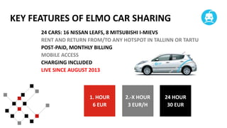 KEY FEATURES OF ELMO CAR SHARING
24 CARS: 16 NISSAN LEAFS, 8 MITSUBISHI I-MIEVS
RENT AND RETURN FROM/TO ANY HOTSPOT IN TALLINN OR TARTU
POST-PAID, MONTHLY BILLING
MOBILE ACCESS
CHARGING INCLUDED
LIVE SINCE AUGUST 2013

1. HOUR
6 EUR

2.-X HOUR
3 EUR/H

24 HOUR
30 EUR

 
