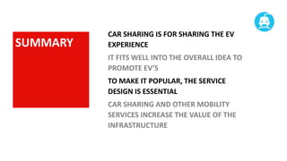 SUMMARY

CAR SHARING IS FOR SHARING THE EV
EXPERIENCE
IT FITS WELL INTO THE OVERALL IDEA TO
PROMOTE EV’S
TO MAKE IT POPULAR, THE SERVICE
DESIGN IS ESSENTIAL
CAR SHARING AND OTHER MOBILITY
SERVICES INCREASE THE VALUE OF THE
INFRASTRUCTURE

 