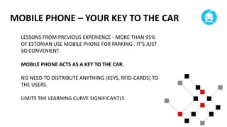 MOBILE PHONE – YOUR KEY TO THE CAR
LESSONS FROM PREVIOUS EXPERIENCE - MORE THAN 95%
OF ESTONIAN USE MOBILE PHONE FOR PARKING . IT’S JUST
SO CONVENIENT.
MOBILE PHONE ACTS AS A KEY TO THE CAR.

NO NEED TO DISTRIBUTE ANYTHING (KEYS, RFID-CARDS) TO
THE USERS.
LIMITS THE LEARNING CURVE SIGNIFICANTLY.

 